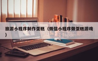白沙旅游小程序制作蛋糕（微信小程序做蛋糕游戏）